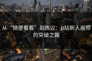 从“随便看看”到热议：p站新人画师的突破之路