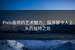Pixiv画师的艺术魅力：探寻那令人上头的独特之处