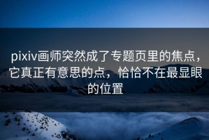 pixiv画师突然成了专题页里的焦点，它真正有意思的点，恰恰不在最显眼的位置