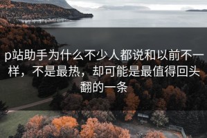p站助手为什么不少人都说和以前不一样，不是最热，却可能是最值得回头翻的一条