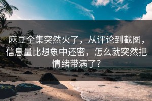 麻豆全集突然火了，从评论到截图，信息量比想象中还密，怎么就突然把情绪带满了？