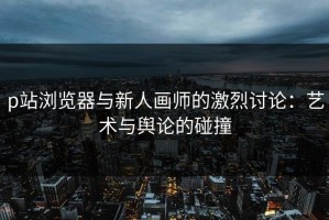 p站浏览器与新人画师的激烈讨论：艺术与舆论的碰撞