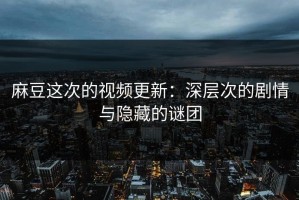 麻豆这次的视频更新：深层次的剧情与隐藏的谜团
