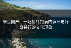 麻豆国产：一场情绪饱满的争议与好奇并行的文化现象