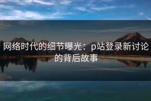 网络时代的细节曝光：p站登录新讨论的背后故事