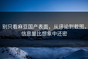 别只看麻豆国产表面，从评论到截图，信息量比想象中还密