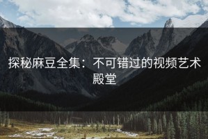 探秘麻豆全集：不可错过的视频艺术殿堂