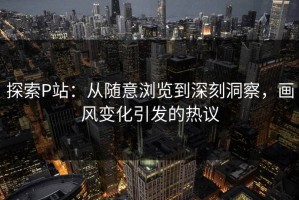 探索P站：从随意浏览到深刻洞察，画风变化引发的热议