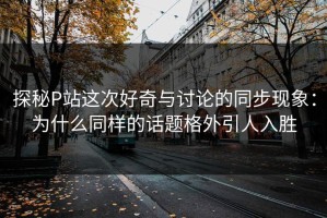 探秘P站这次好奇与讨论的同步现象：为什么同样的话题格外引人入胜