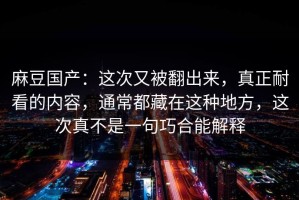 麻豆国产：这次又被翻出来，真正耐看的内容，通常都藏在这种地方，这次真不是一句巧合能解释