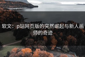 软文：p站网页版的突然崛起与新人画师的奇迹