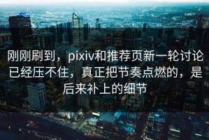 刚刚刷到，pixiv和推荐页新一轮讨论已经压不住，真正把节奏点燃的，是后来补上的细节
