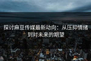 探讨麻豆传媒最新动向：从压抑情绪到对未来的期望