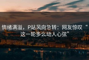 情绪满溢，P站风向急转：网友惊叹“这一轮多么动人心弦”