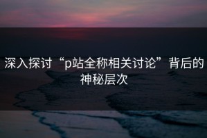 深入探讨“p站全称相关讨论”背后的神秘层次