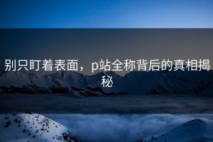 别只盯着表面，p站全称背后的真相揭秘