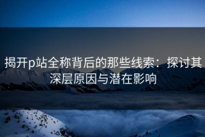 揭开p站全称背后的那些线索：探讨其深层原因与潜在影响