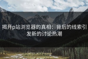 揭开p站浏览器的真相：背后的线索引发新的讨论热潮