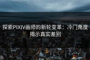 探索PIXIV画师的新轮变革：冷门角度揭示真实差别