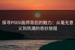 探寻PIXIV画师背后的魅力：从毫无意义到热潮的奇妙旅程