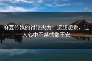 麻豆传媒的讨论火力：远超想象，让人心中不禁惴惴不安