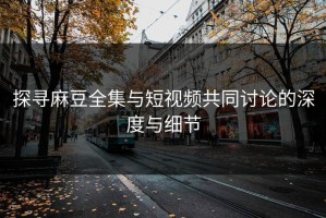 探寻麻豆全集与短视频共同讨论的深度与细节