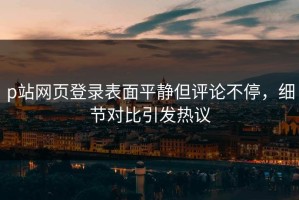 p站网页登录表面平静但评论不停，细节对比引发热议
