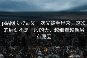 p站网页登录又一次又被翻出来，这次的后劲不是一般的大，越细看越像另有原因