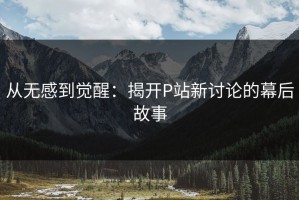 从无感到觉醒：揭开P站新讨论的幕后故事