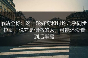 p站全称：这一轮好奇和讨论几乎同步拉满，说它是偶然的人，可能还没看到后半段