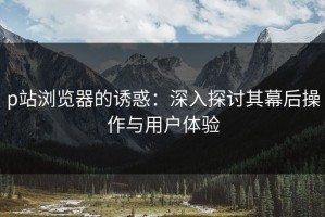 p站浏览器的诱惑：深入探讨其幕后操作与用户体验