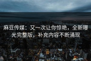 麻豆传媒：又一次让你惊艳，全新曝光完整版，补充内容不断涌现
