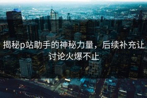 揭秘p站助手的神秘力量，后续补充让讨论火爆不止
