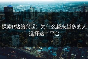 探索P站的兴起：为什么越来越多的人选择这个平台