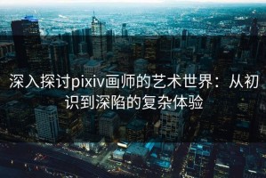 深入探讨pixiv画师的艺术世界：从初识到深陷的复杂体验