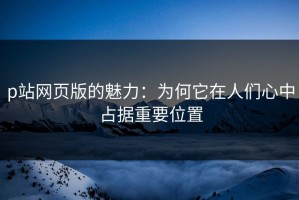 p站网页版的魅力：为何它在人们心中占据重要位置