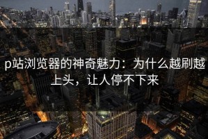 p站浏览器的神奇魅力：为什么越刷越上头，让人停不下来