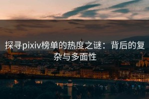 探寻pixiv榜单的热度之谜：背后的复杂与多面性