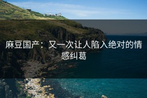 麻豆国产：又一次让人陷入绝对的情感纠葛