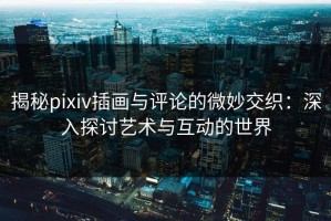 揭秘pixiv插画与评论的微妙交织：深入探讨艺术与互动的世界