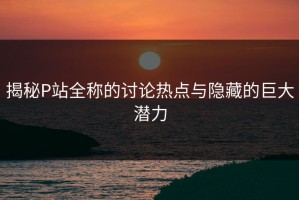 揭秘P站全称的讨论热点与隐藏的巨大潜力