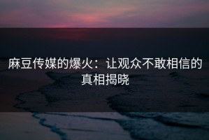 麻豆传媒的爆火：让观众不敢相信的真相揭晓