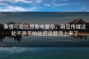 事情可能比想象中复杂，麻豆传媒这轮不声不响就把话题顶上来了
