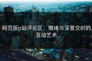 网页版p站评论区：情绪与深意交织的互动艺术