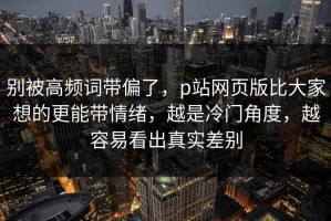 别被高频词带偏了，p站网页版比大家想的更能带情绪，越是冷门角度，越容易看出真实差别