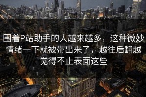 围着P站助手的人越来越多，这种微妙情绪一下就被带出来了，越往后翻越觉得不止表面这些