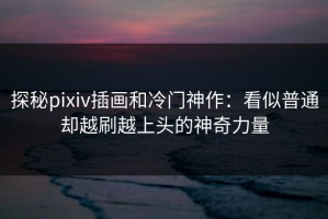 探秘pixiv插画和冷门神作：看似普通却越刷越上头的神奇力量