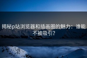 揭秘p站浏览器和插画圈的魅力：谁能不被吸引？