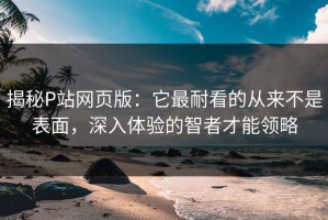 揭秘P站网页版：它最耐看的从来不是表面，深入体验的智者才能领略