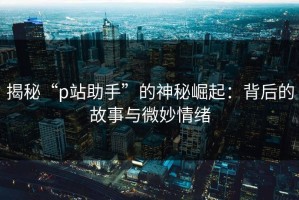 揭秘“p站助手”的神秘崛起：背后的故事与微妙情绪